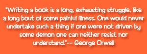 "Writing a book is a long, exhausting struggle, like a long bout of some painful illness. One would never undertake such a thing if one were not driven by some demon one can neither resist nor understand." -- George Orwell