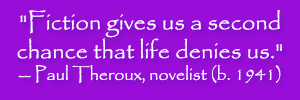 "Fiction gives us a second chance that life denies us." -- Paul Theroux, novelist (b. 1941)